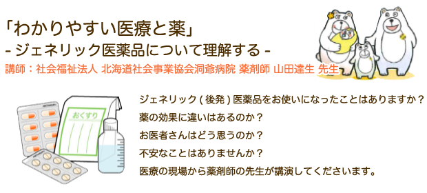 「わかりやすい医療と薬」-ジェネリック医薬品について理解する-講師：社会福祉法人 北海道社会事業協会洞爺病院 薬剤師 山田達生 先生 ジェネリック(後発)医薬品をお使いになったことはありますか？薬の効果に違いはあるのか？お医者さんはどう思うのか？不安なことはありませんか？医療の現場から薬剤師の先生が講演してくださいます。
